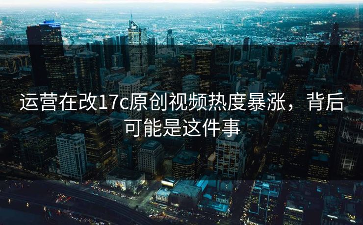 运营在改17c原创视频热度暴涨，背后可能是这件事